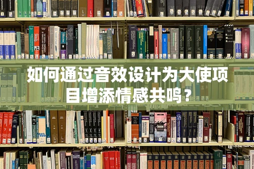 如何通过音效设计为大使项目增添情感共鸣？