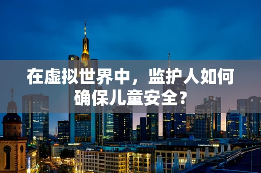 在虚拟世界中，监护人如何确保儿童安全？