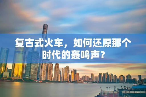 复古式火车，如何还原那个时代的轰鸣声？