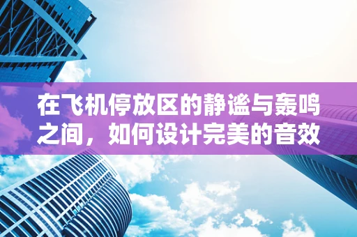 在飞机停放区的静谧与轰鸣之间，如何设计完美的音效环境？