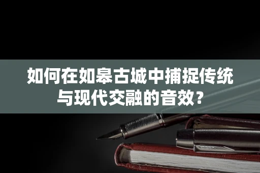 如何在如皋古城中捕捉传统与现代交融的音效？