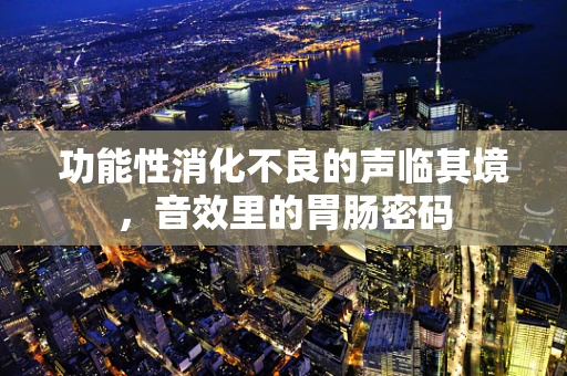 功能性消化不良的声临其境，音效里的胃肠密码