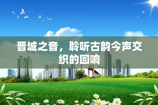 晋城之音，聆听古韵今声交织的回响