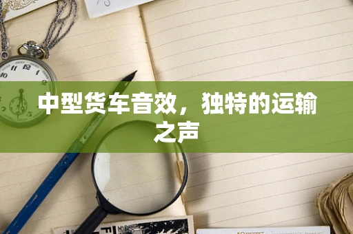 中型货车音效，独特的运输之声