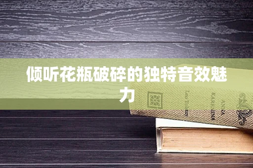 倾听花瓶破碎的独特音效魅力