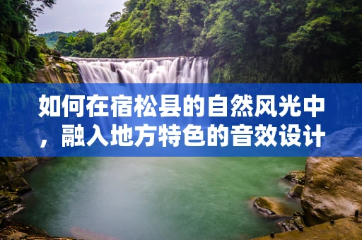 如何在宿松县的自然风光中，融入地方特色的音效设计？