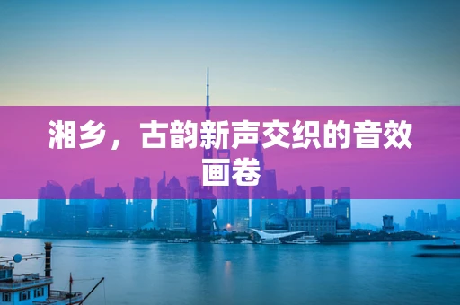 湘乡，古韵新声交织的音效画卷