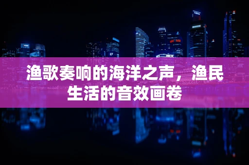 渔歌奏响的海洋之声，渔民生活的音效画卷