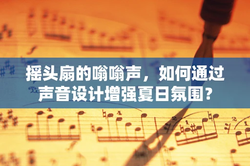 摇头扇的嗡嗡声，如何通过声音设计增强夏日氛围？