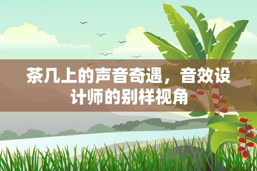 茶几上的声音奇遇，音效设计师的别样视角