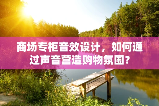 商场专柜音效设计，如何通过声音营造购物氛围？