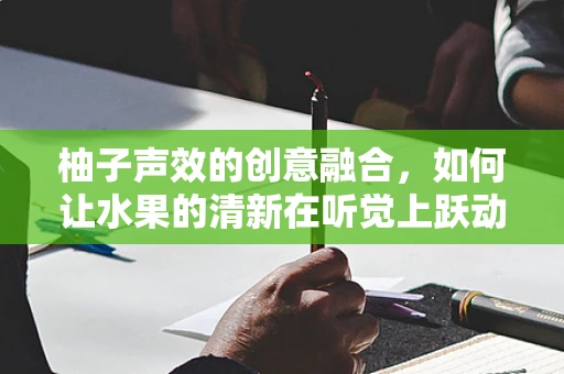 柚子声效的创意融合，如何让水果的清新在听觉上跃动？