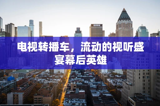 电视转播车，流动的视听盛宴幕后英雄