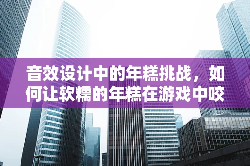 音效设计中的年糕挑战，如何让软糯的年糕在游戏中咬起来？