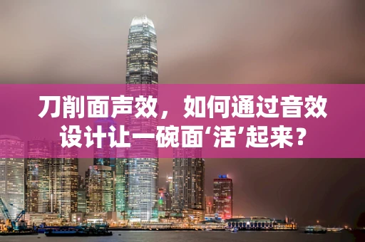 刀削面声效，如何通过音效设计让一碗面‘活’起来？