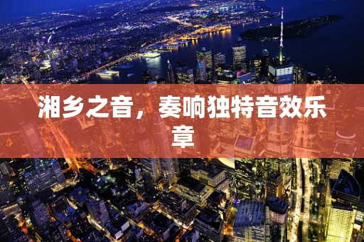 湘乡之音，奏响独特音效乐章