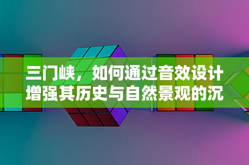 三门峡，如何通过音效设计增强其历史与自然景观的沉浸感？
