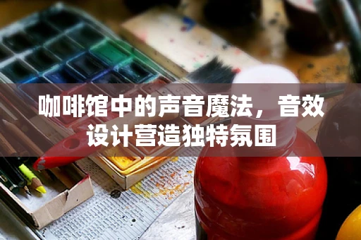咖啡馆中的声音魔法，音效设计营造独特氛围