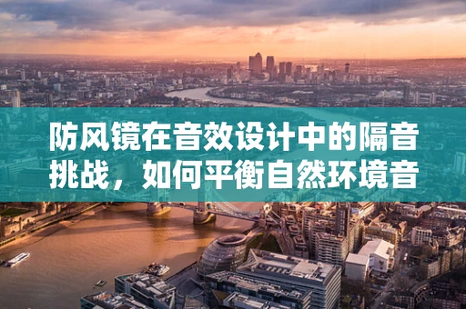防风镜在音效设计中的隔音挑战，如何平衡自然环境音与佩戴者的听觉体验？