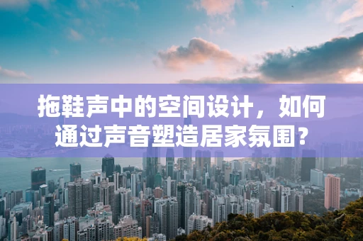 拖鞋声中的空间设计，如何通过声音塑造居家氛围？