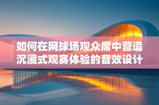 如何在网球场观众席中营造沉浸式观赛体验的音效设计？