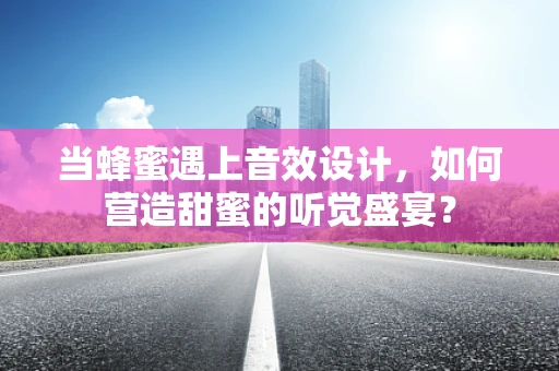 当蜂蜜遇上音效设计，如何营造甜蜜的听觉盛宴？