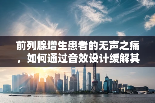 前列腺增生患者的无声之痛，如何通过音效设计缓解其不适感？