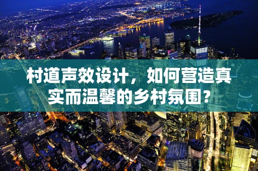 村道声效设计，如何营造真实而温馨的乡村氛围？